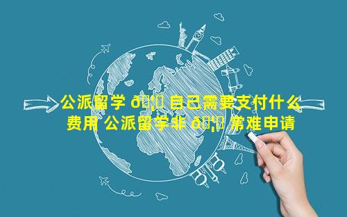公派留学 🦄 自己需要支付什么费用 公派留学非 🦄 常难申请吗